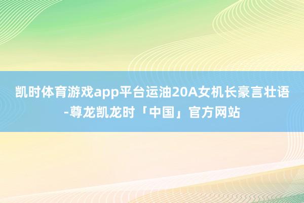凯时体育游戏app平台运油20A女机长豪言壮语-尊龙凯龙时「中国」官方网站