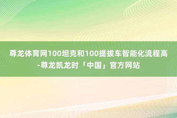 尊龙体育网100坦克和100提拔车智能化流程高-尊龙凯龙时「中国」官方网站