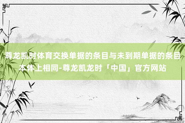 尊龙凯时体育交换单据的条目与未到期单据的条目本体上相同-尊龙凯龙时「中国」官方网站