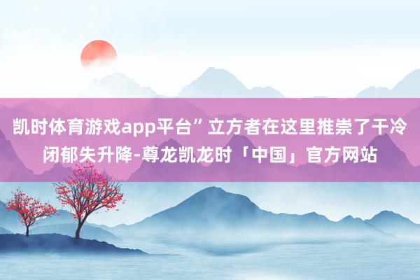 凯时体育游戏app平台”立方者在这里推崇了干冷闭郁失升降-尊龙凯龙时「中国」官方网站
