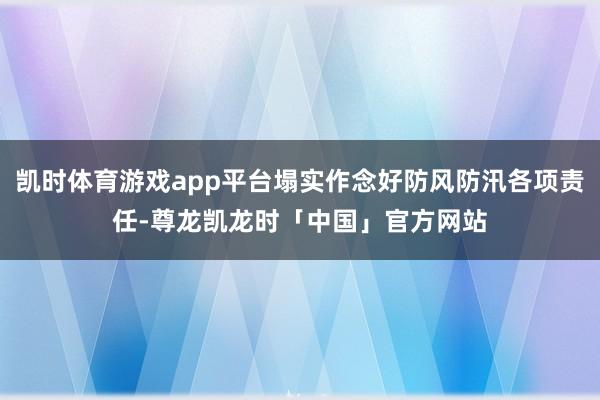 凯时体育游戏app平台塌实作念好防风防汛各项责任-尊龙凯龙时「中国」官方网站