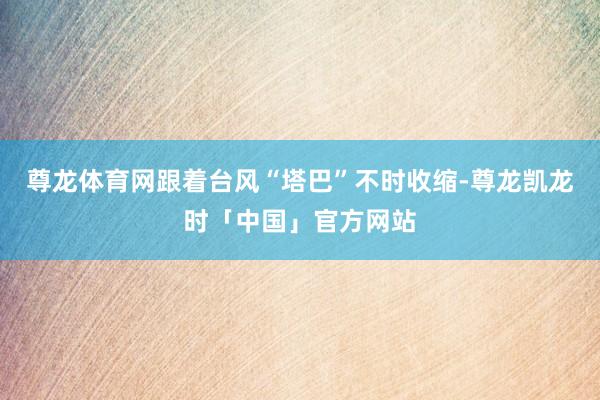 尊龙体育网跟着台风“塔巴”不时收缩-尊龙凯龙时「中国」官方网站