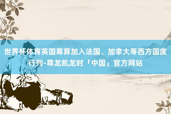 世界杯体育英国筹算加入法国、加拿大等西方国度行列-尊龙凯龙时「中国」官方网站