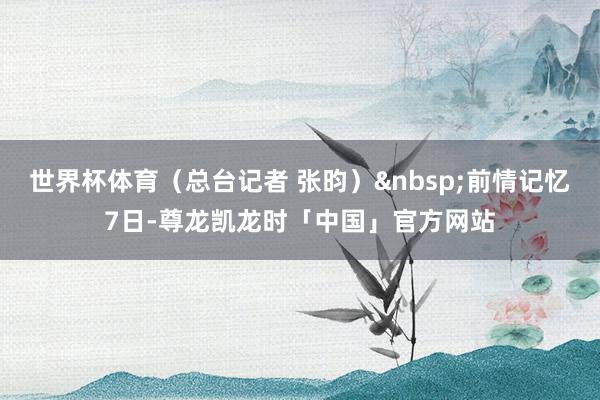 世界杯体育（总台记者 张昀）&nbsp;前情记忆7日-尊龙凯龙时「中国」官方网站