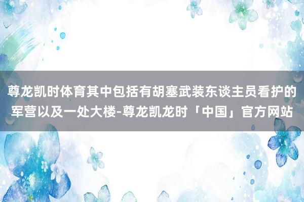 尊龙凯时体育其中包括有胡塞武装东谈主员看护的军营以及一处大楼-尊龙凯龙时「中国」官方网站