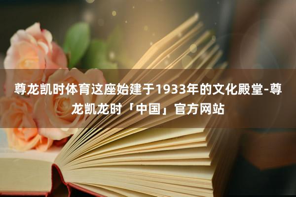 尊龙凯时体育这座始建于1933年的文化殿堂-尊龙凯龙时「中国」官方网站