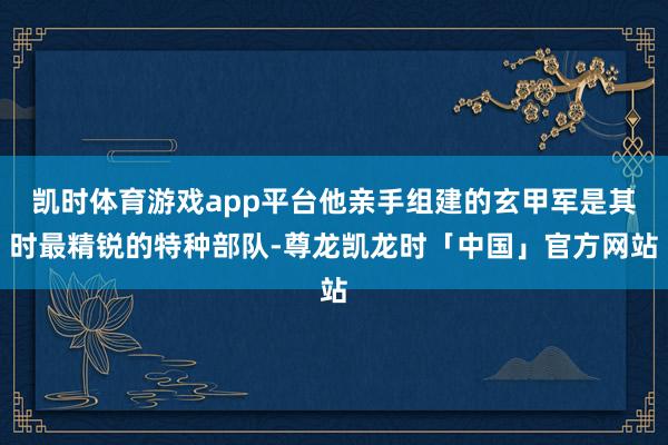 凯时体育游戏app平台他亲手组建的玄甲军是其时最精锐的特种部队-尊龙凯龙时「中国」官方网站
