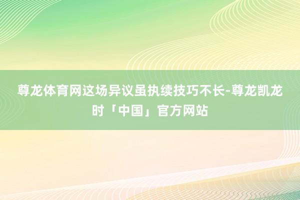 尊龙体育网　　这场异议虽执续技巧不长-尊龙凯龙时「中国」官方网站