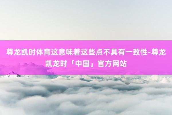 尊龙凯时体育这意味着这些点不具有一致性-尊龙凯龙时「中国」官方网站