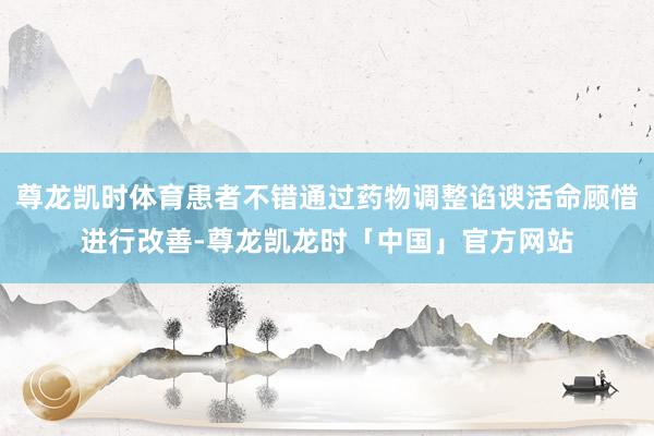 尊龙凯时体育患者不错通过药物调整谄谀活命顾惜进行改善-尊龙凯龙时「中国」官方网站