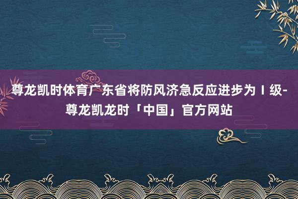 尊龙凯时体育广东省将防风济急反应进步为Ⅰ级-尊龙凯龙时「中国」官方网站