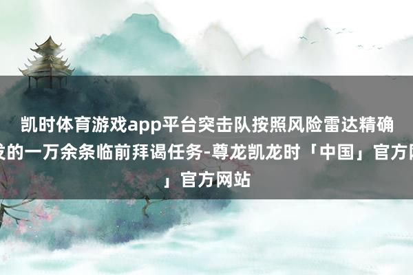凯时体育游戏app平台突击队按照风险雷达精确下发的一万余条临前拜谒任务-尊龙凯龙时「中国」官方网站