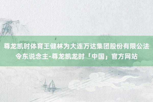 尊龙凯时体育王健林为大连万达集团股份有限公法令东说念主-尊龙凯龙时「中国」官方网站