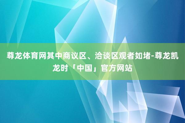 尊龙体育网其中商议区、洽谈区观者如堵-尊龙凯龙时「中国」官方网站