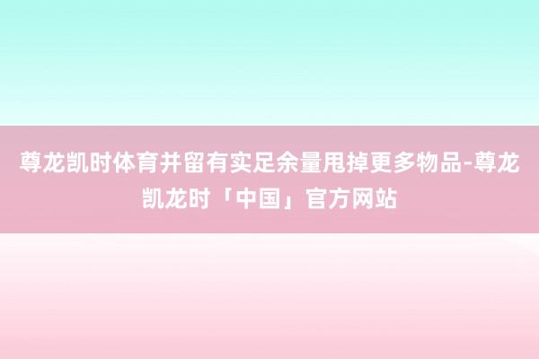 尊龙凯时体育并留有实足余量甩掉更多物品-尊龙凯龙时「中国」官方网站