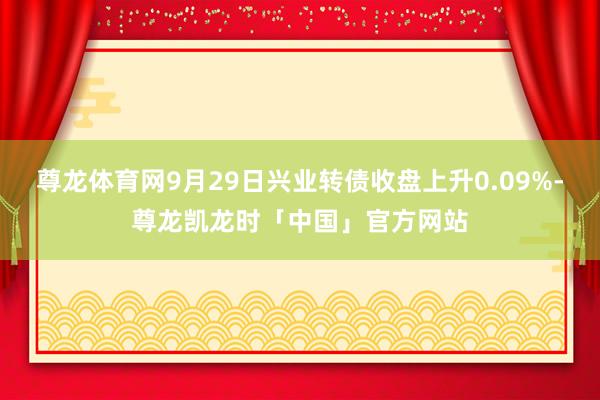 尊龙体育网9月29日兴业转债收盘上升0.09%-尊龙凯龙时「中国」官方网站
