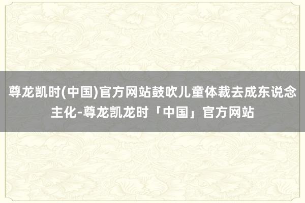 尊龙凯时(中国)官方网站鼓吹儿童体裁去成东说念主化-尊龙凯龙