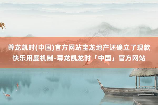 尊龙凯时(中国)官方网站宝龙地产还确立了现款快乐用度机制-尊