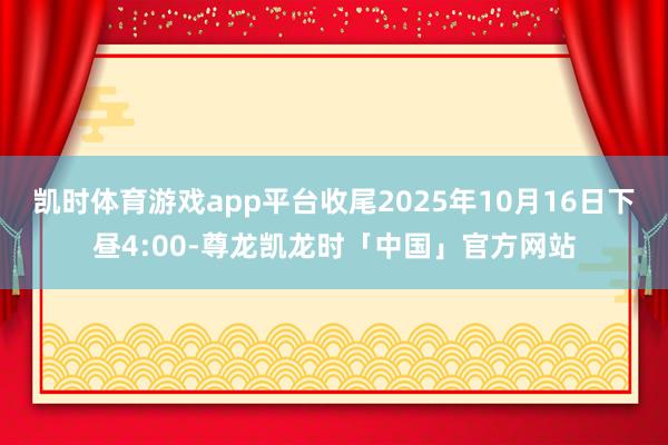 凯时体育游戏app平台收尾2025年10月16日下昼4:00-尊龙凯龙时「中国」官方网站