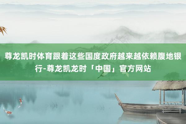 尊龙凯时体育跟着这些国度政府越来越依赖腹地银行-尊龙凯龙时「中国」官方网站