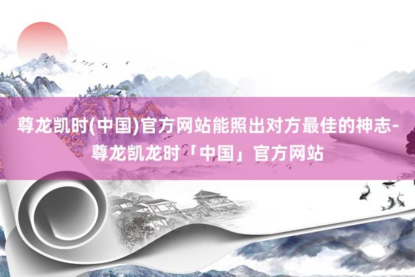 尊龙凯时(中国)官方网站能照出对方最佳的神志-尊龙凯龙时「中