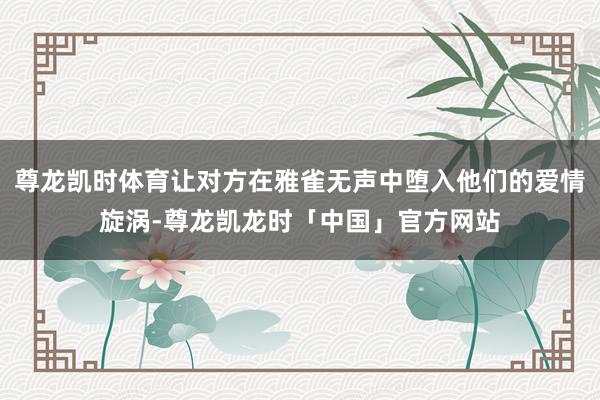 尊龙凯时体育让对方在雅雀无声中堕入他们的爱情旋涡-尊龙凯龙时
