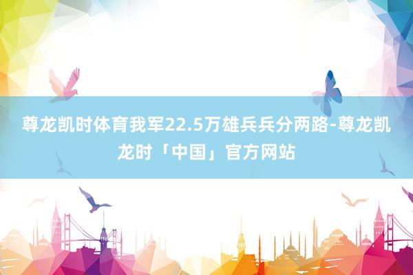 尊龙凯时体育我军22.5万雄兵兵分两路-尊龙凯龙时「中国」官方网站