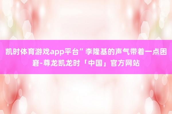 凯时体育游戏app平台”李隆基的声气带着一点困窘-尊龙凯龙时「中国」官方网站