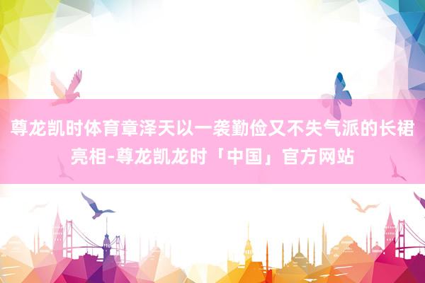 尊龙凯时体育章泽天以一袭勤俭又不失气派的长裙亮相-尊龙凯龙时