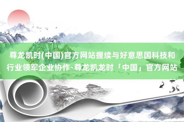 尊龙凯时(中国)官方网站握续与好意思国科技和行业领军企业协作