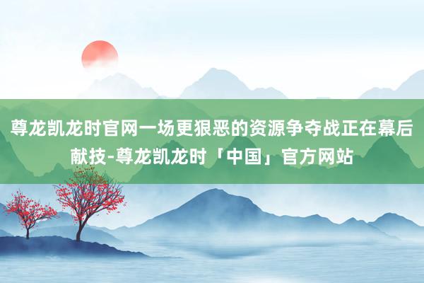 尊龙凯龙时官网一场更狠恶的资源争夺战正在幕后献技-尊龙凯龙时