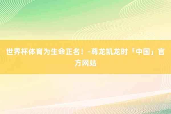 世界杯体育为生命正名！-尊龙凯龙时「中国」官方网站