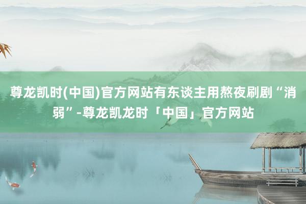 尊龙凯时(中国)官方网站有东谈主用熬夜刷剧“消弱”-尊龙凯龙