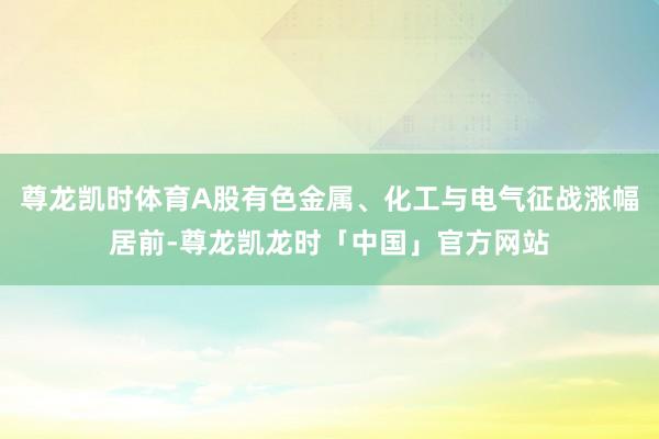 尊龙凯时体育A股有色金属、化工与电气征战涨幅居前-尊龙凯龙时