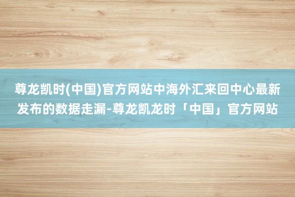 尊龙凯时(中国)官方网站中海外汇来回中心最新发布的数据走漏-