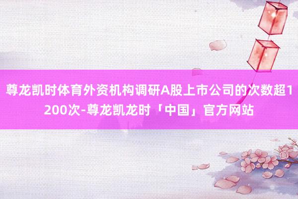 尊龙凯时体育外资机构调研A股上市公司的次数超1200次-尊龙