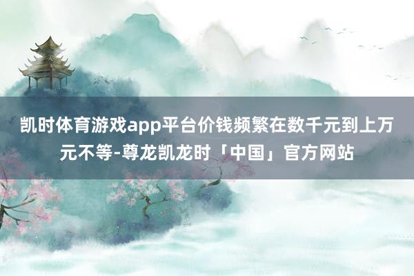 凯时体育游戏app平台价钱频繁在数千元到上万元不等-尊龙凯龙时「中国」官方网站