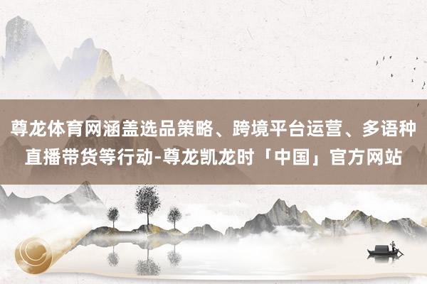 尊龙体育网涵盖选品策略、跨境平台运营、多语种直播带货等行动-尊龙凯龙时「中国」官方网站