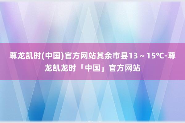 尊龙凯时(中国)官方网站其余市县13～15℃-尊龙凯龙时「中国」官方网站