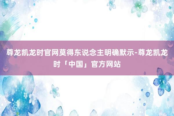 尊龙凯龙时官网莫得东说念主明确默示-尊龙凯龙时「中国」官方网站