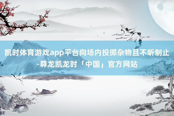 凯时体育游戏app平台向场内投掷杂物且不听制止-尊龙凯龙时「中国」官方网站