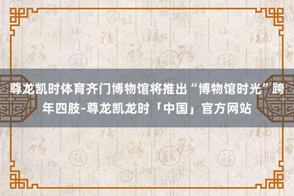 尊龙凯时体育齐门博物馆将推出“博物馆时光”跨年四肢-尊龙凯龙时「中国」官方网站