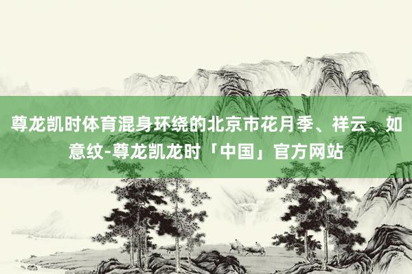 尊龙凯时体育混身环绕的北京市花月季、祥云、如意纹-尊龙凯龙时「中国」官方网站