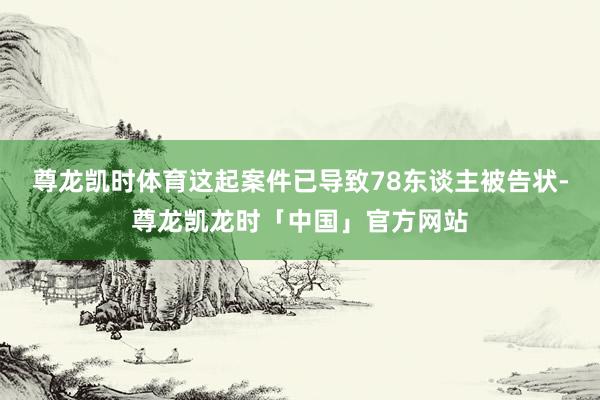 尊龙凯时体育这起案件已导致78东谈主被告状-尊龙凯龙时「中国」官方网站
