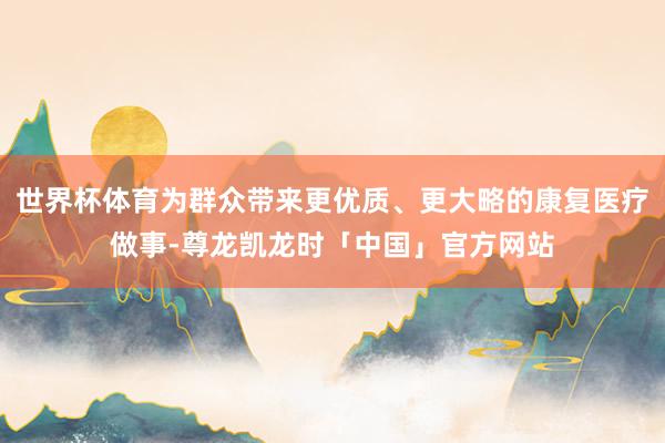世界杯体育为群众带来更优质、更大略的康复医疗做事-尊龙凯龙时「中国」官方网站