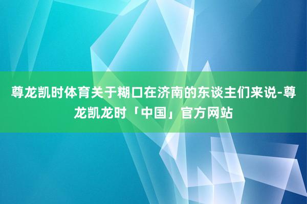 尊龙凯时体育关于糊口在济南的东谈主们来说-尊龙凯龙时「中国」官方网站