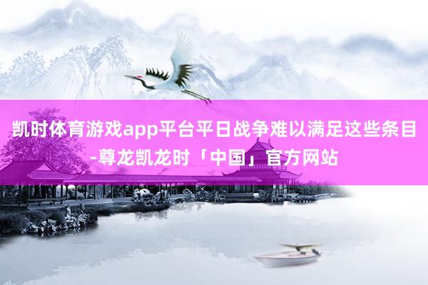 凯时体育游戏app平台平日战争难以满足这些条目-尊龙凯龙时「中国」官方网站