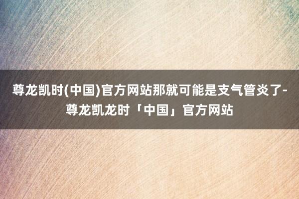 尊龙凯时(中国)官方网站那就可能是支气管炎了-尊龙凯龙时「中国」官方网站