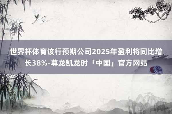 世界杯体育　　该行预期公司2025年盈利将同比增长38%-尊龙凯龙时「中国」官方网站
