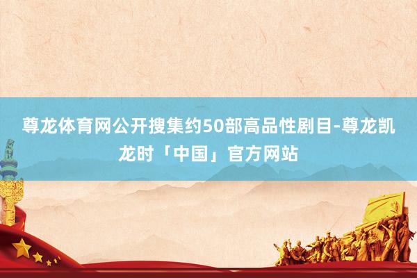 尊龙体育网公开搜集约50部高品性剧目-尊龙凯龙时「中国」官方网站
